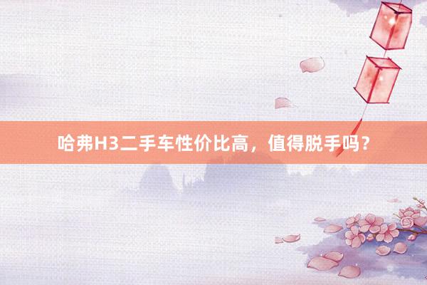 哈弗H3二手车性价比高，值得脱手吗？