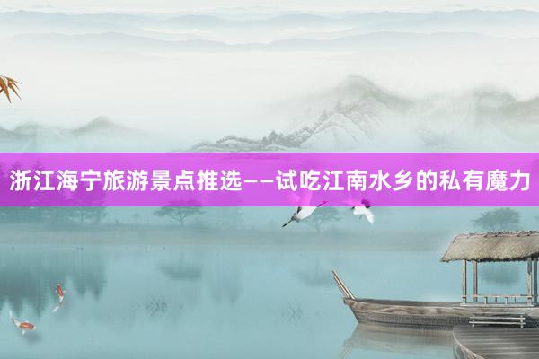 浙江海宁旅游景点推选——试吃江南水乡的私有魔力